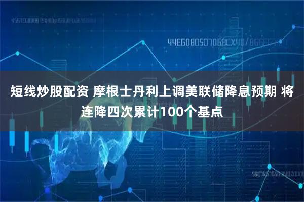 短线炒股配资 摩根士丹利上调美联储降息预期 将连降四次累计100个基点