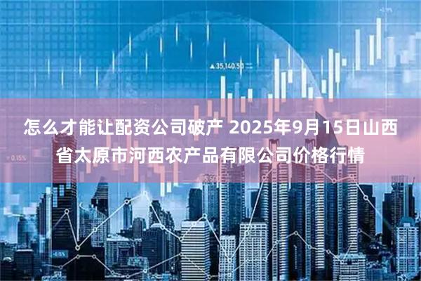 怎么才能让配资公司破产 2025年9月15日山西省太原市河西农产品有限公司价格行情