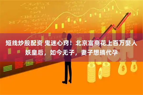 短线炒股配资 鬼迷心窍！北京富商花上百万娶人妖皇后，如今无子，妻子想搞代孕