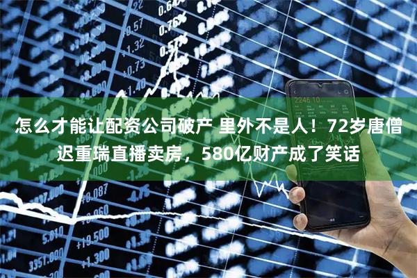 怎么才能让配资公司破产 里外不是人！72岁唐僧迟重瑞直播卖房，580亿财产成了笑话