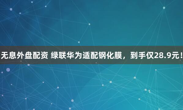 无息外盘配资 绿联华为适配钢化膜，到手仅28.9元！