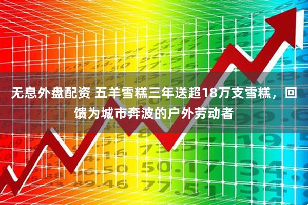 无息外盘配资 五羊雪糕三年送超18万支雪糕，回馈为城市奔波的户外劳动者