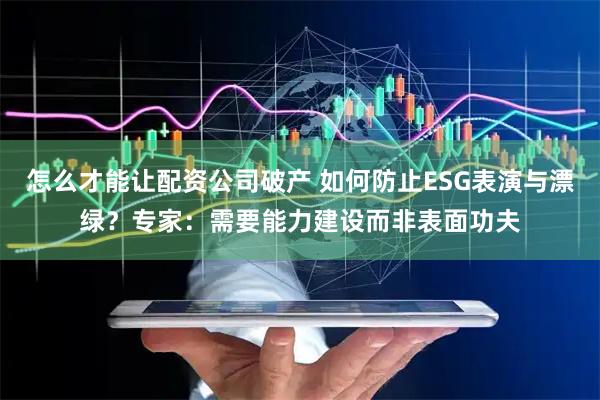 怎么才能让配资公司破产 如何防止ESG表演与漂绿？专家：需要能力建设而非表面功夫