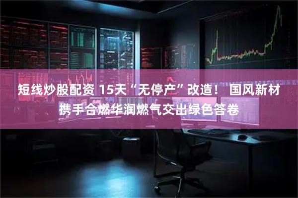 短线炒股配资 15天“无停产”改造！ 国风新材携手合燃华润燃气交出绿色答卷