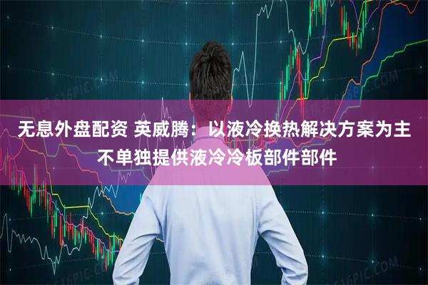无息外盘配资 英威腾：以液冷换热解决方案为主 不单独提供液冷冷板部件部件