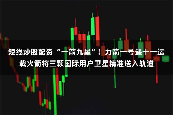 短线炒股配资 “一箭九星”！力箭一号遥十一运载火箭将三颗国际用户卫星精准送入轨道