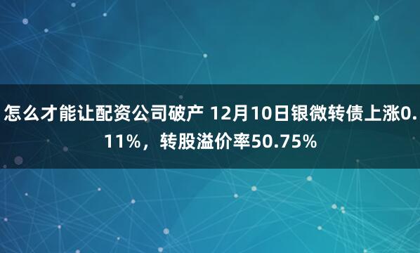 怎么才能让配资公司破产 12月10日银微转债上涨0.11%，转股溢价率50.75%