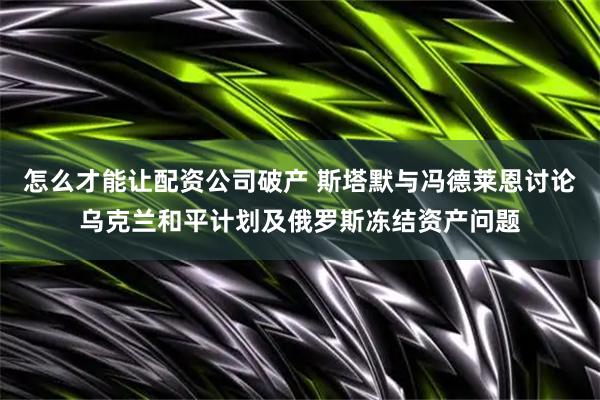 怎么才能让配资公司破产 斯塔默与冯德莱恩讨论乌克兰和平计划及俄罗斯冻结资产问题