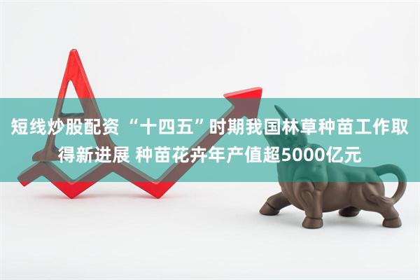 短线炒股配资 “十四五”时期我国林草种苗工作取得新进展 种苗花卉年产值超5000亿元