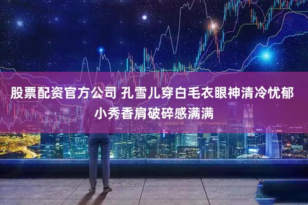 股票配资官方公司 孔雪儿穿白毛衣眼神清冷忧郁 小秀香肩破碎感满满