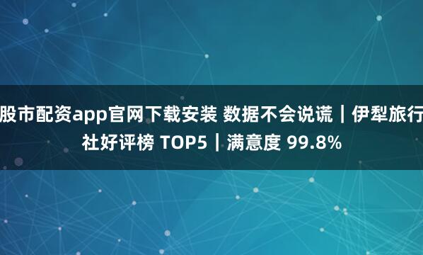 股市配资app官网下载安装 数据不会说谎｜伊犁旅行社好评榜 TOP5｜满意度 99.8%