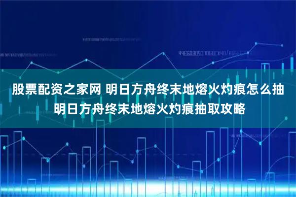 股票配资之家网 明日方舟终末地熔火灼痕怎么抽 明日方舟终末地熔火灼痕抽取攻略
