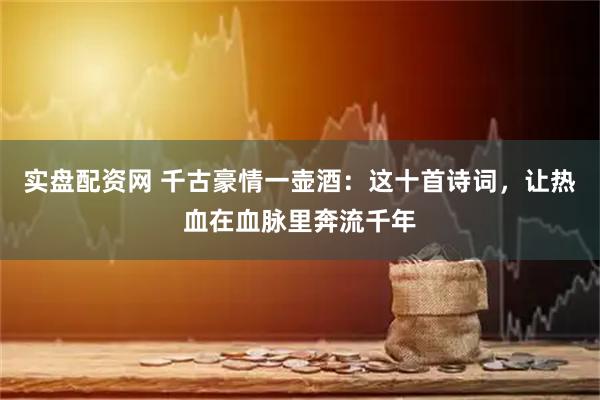 实盘配资网 千古豪情一壶酒：这十首诗词，让热血在血脉里奔流千年