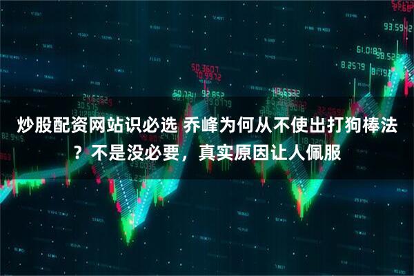 炒股配资网站识必选 乔峰为何从不使出打狗棒法？不是没必要，真实原因让人佩服