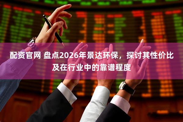 配资官网 盘点2026年景达环保，探讨其性价比及在行业中的靠谱程度
