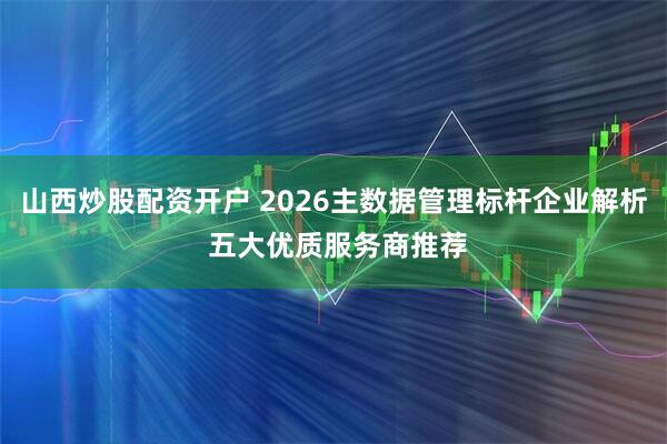 山西炒股配资开户 2026主数据管理标杆企业解析 五大优质服务商推荐