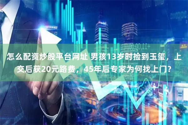 怎么配资炒股平台网址 男孩13岁时捡到玉玺，上交后获20元路费，45年后专家为何找上门？