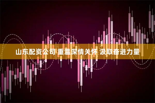 山东配资公司 重温深情关怀 汲取奋进力量