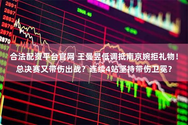 合法配资平台官网 王曼昱低调抵南京婉拒礼物！总决赛又带伤出战？连续4站坚持带伤卫冕？