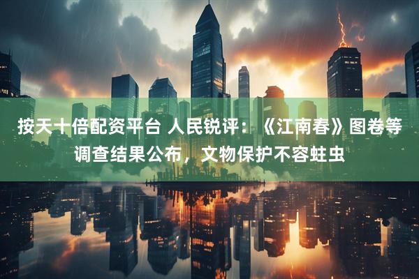 按天十倍配资平台 人民锐评：《江南春》图卷等调查结果公布，文物保护不容蛀虫