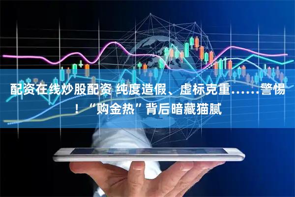 配资在线炒股配资 纯度造假、虚标克重……警惕！“购金热”背后暗藏猫腻