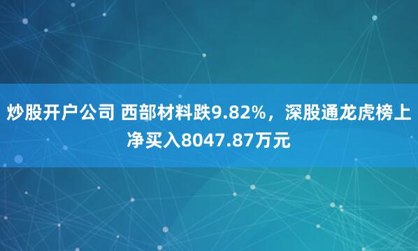 炒股开户公司 西部材料跌9.82%，深股通龙虎榜上净买入8047.87万元