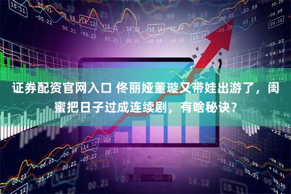 证券配资官网入口 佟丽娅董璇又带娃出游了，闺蜜把日子过成连续剧，有啥秘诀？