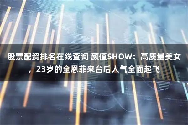 股票配资排名在线查询 颜值SHOW：高质量美女，23岁的全恩菲来台后人气全面起飞