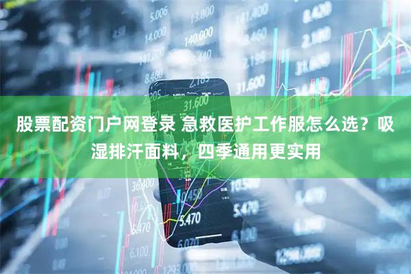 股票配资门户网登录 急救医护工作服怎么选？吸湿排汗面料，四季通用更实用