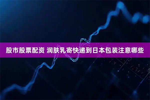 股市股票配资 润肤乳寄快递到日本包装注意哪些