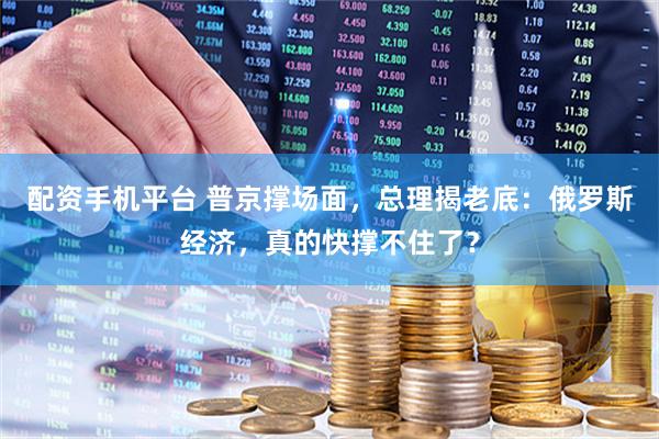 配资手机平台 普京撑场面，总理揭老底：俄罗斯经济，真的快撑不住了？