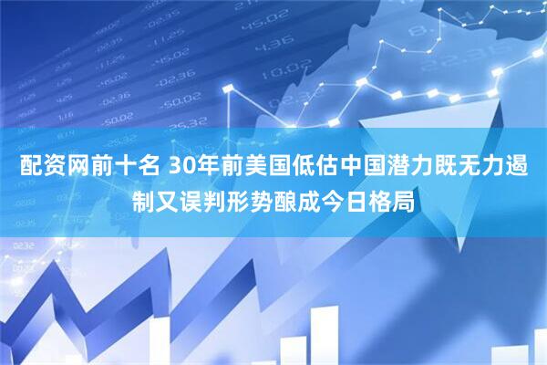 配资网前十名 30年前美国低估中国潜力既无力遏制又误判形势酿成今日格局