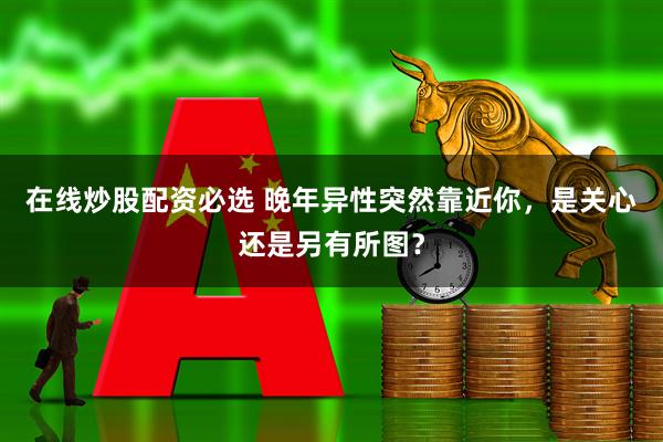 在线炒股配资必选 晚年异性突然靠近你，是关心还是另有所图？