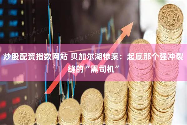 炒股配资指数网站 贝加尔湖惨案：起底那个强冲裂缝的“黑司机”
