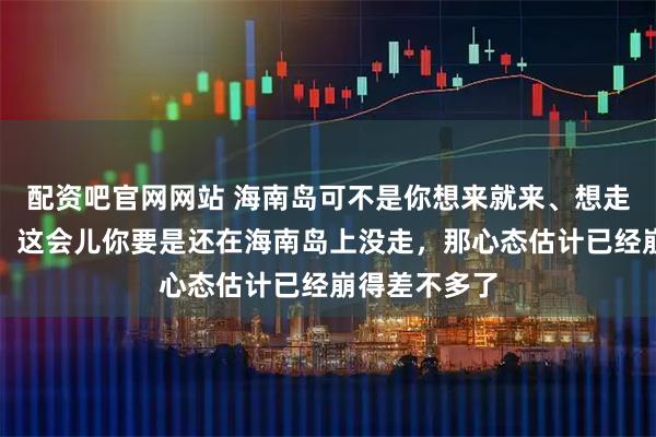 配资吧官网网站 海南岛可不是你想来就来、想走就走的地方。这会儿你要是还在海南岛上没走，那心态估计已经崩得差不多了