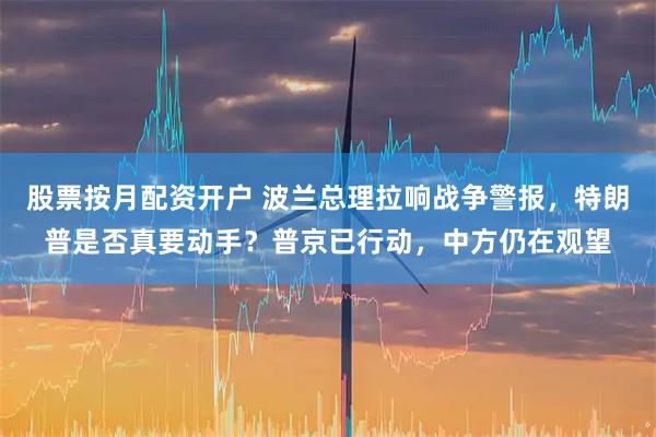 股票按月配资开户 波兰总理拉响战争警报，特朗普是否真要动手？普京已行动，中方仍在观望