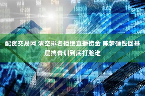 配资交易网 清空排名拒绝直播捞金 陈梦砸钱回基层搞青训到底打脸谁