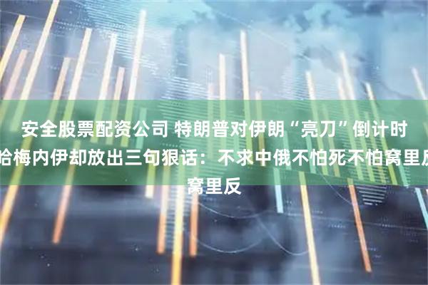 安全股票配资公司 特朗普对伊朗“亮刀”倒计时 哈梅内伊却放出三句狠话：不求中俄不怕死不怕窝里反