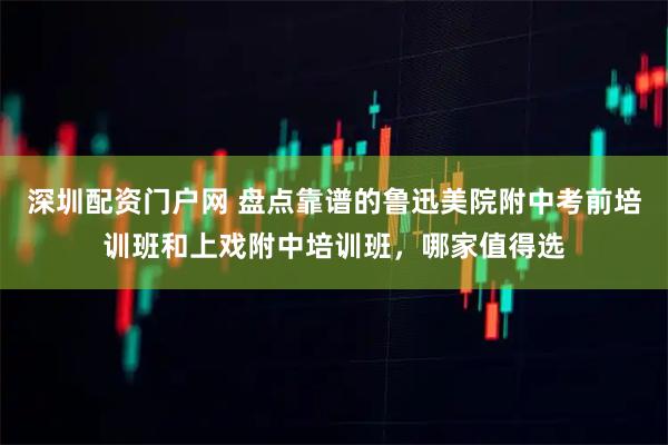 深圳配资门户网 盘点靠谱的鲁迅美院附中考前培训班和上戏附中培训班,哪家值得选
