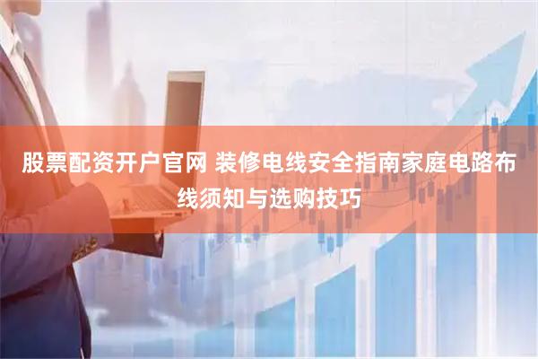 股票配资开户官网 装修电线安全指南家庭电路布线须知与选购技巧