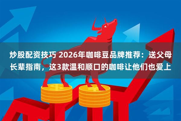 炒股配资技巧 2026年咖啡豆品牌推荐：送父母长辈指南，这3款温和顺口的咖啡让他们也爱上