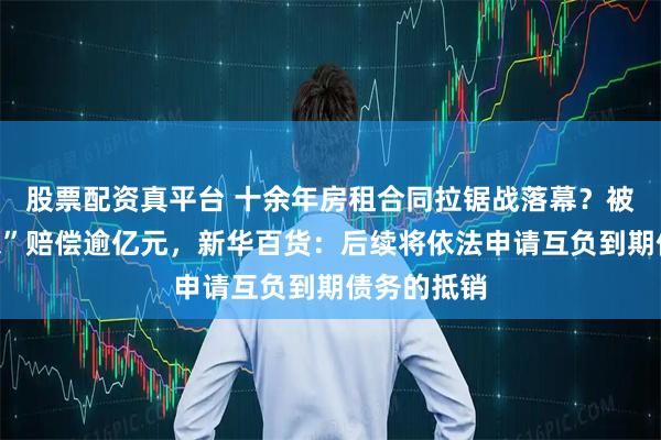 股票配资真平台 十余年房租合同拉锯战落幕？被判向“房东”赔偿逾亿元，新华百货：后续将依法申请互负到期债务的抵销