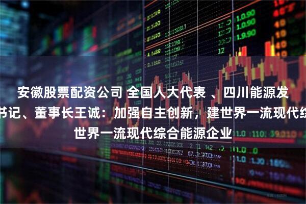 安徽股票配资公司 全国人大代表 、四川能源发展集团党委书记、董事长王诚：加强自主创新，建世界一流现代综合能源企业