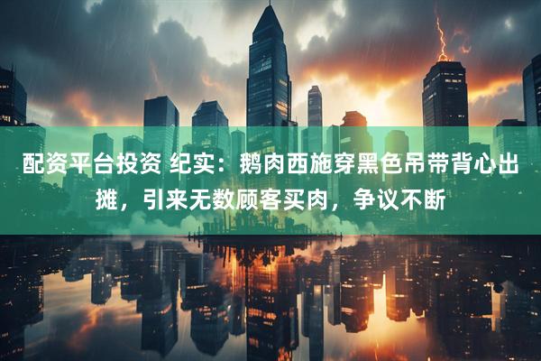 配资平台投资 纪实：鹅肉西施穿黑色吊带背心出摊，引来无数顾客买肉，争议不断