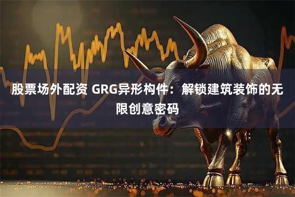 股票场外配资 GRG异形构件：解锁建筑装饰的无限创意密码