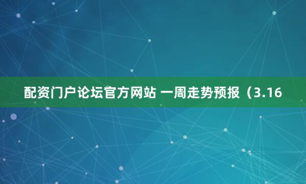 配资门户论坛官方网站 一周走势预报（3.16