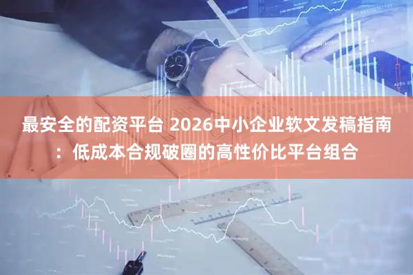 最安全的配资平台 2026中小企业软文发稿指南：低成本合规破圈的高性价比平台组合