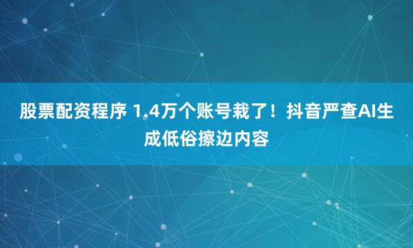 股票配资程序 1.4万个账号栽了！抖音严查AI生成低俗擦边内容