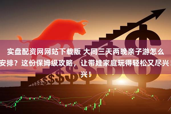 实盘配资网网站下载版 大同三天两晚亲子游怎么安排?这份保姆级攻略,让带娃家庭玩得轻松又尽兴!