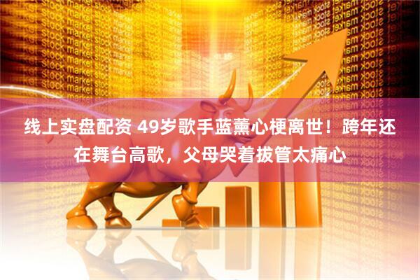 线上实盘配资 49岁歌手蓝薰心梗离世！跨年还在舞台高歌，父母哭着拔管太痛心